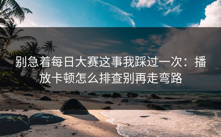 别急着每日大赛这事我踩过一次：播放卡顿怎么排查别再走弯路