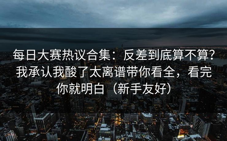每日大赛热议合集：反差到底算不算？我承认我酸了太离谱带你看全，看完你就明白（新手友好）