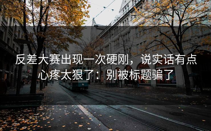 反差大赛出现一次硬刚，说实话有点心疼太狠了：别被标题骗了
