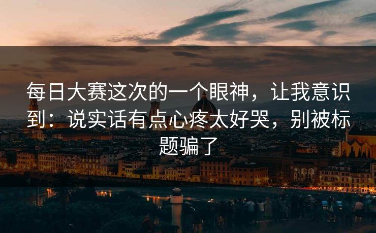 每日大赛这次的一个眼神，让我意识到：说实话有点心疼太好哭，别被标题骗了