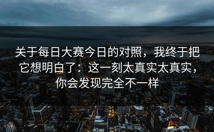 关于每日大赛今日的对照，我终于把它想明白了：这一刻太真实太真实，你会发现完全不一样