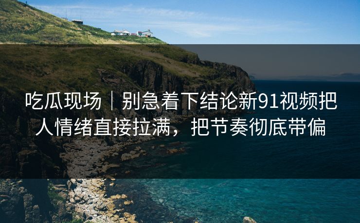 吃瓜现场｜别急着下结论新91视频把人情绪直接拉满，把节奏彻底带偏