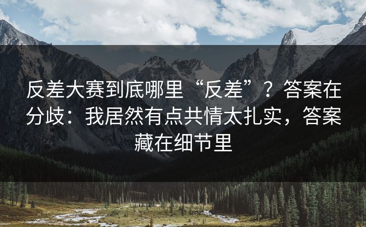 反差大赛到底哪里“反差”?答案在分歧:我居然有点共情太扎实,答案藏在细节里 反差大赛到底哪里“反差”?答案在分歧:我居然有点共情太扎实,答案藏在细节里