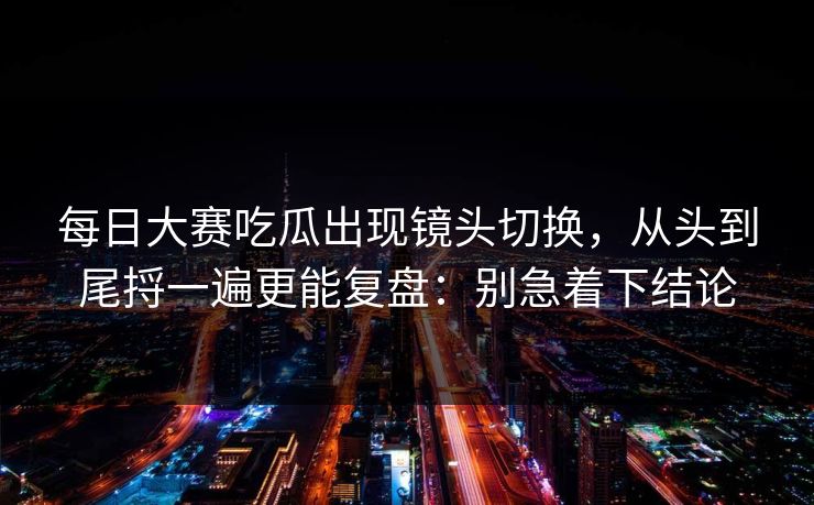 每日大赛吃瓜出现镜头切换，从头到尾捋一遍更能复盘：别急着下结论