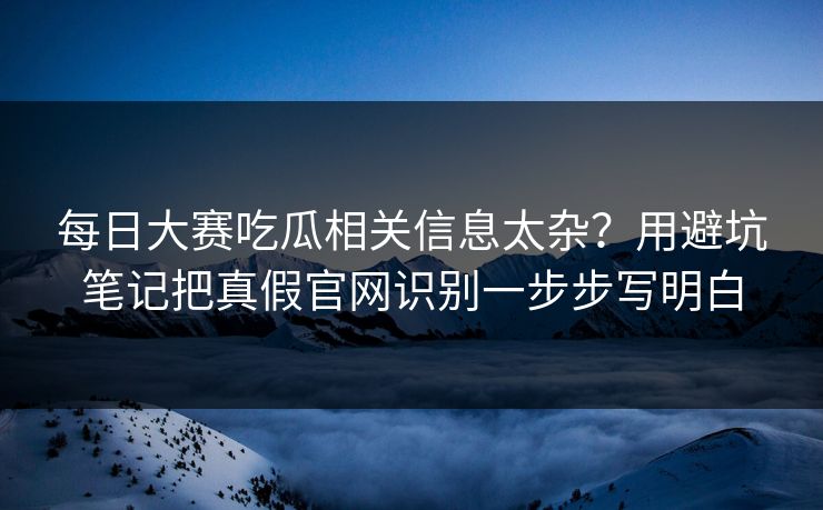 每日大赛吃瓜相关信息太杂？用避坑笔记把真假官网识别一步步写明白