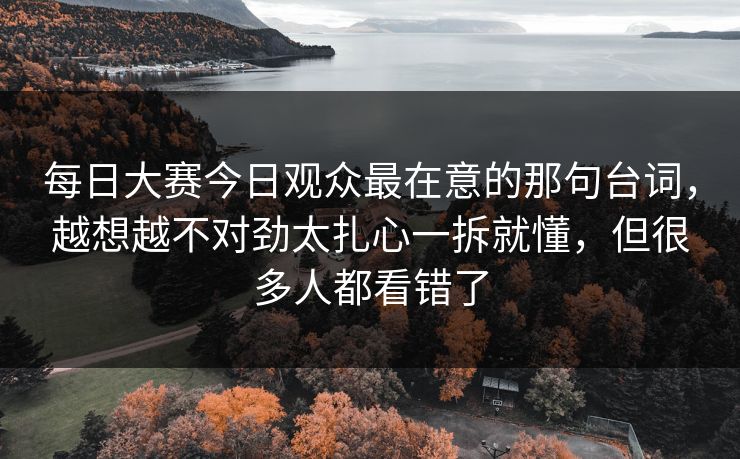 每日大赛今日观众最在意的那句台词，越想越不对劲太扎心一拆就懂，但很多人都看错了