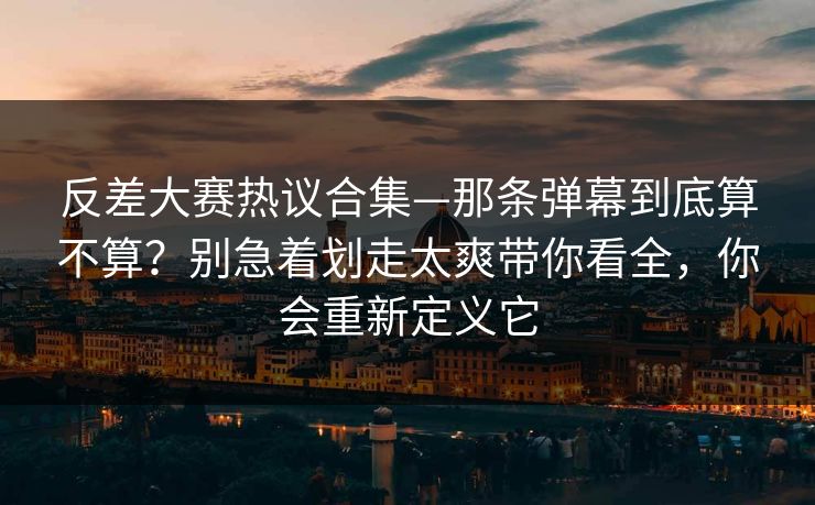 反差大赛热议合集—那条弹幕到底算不算？别急着划走太爽带你看全，你会重新定义它