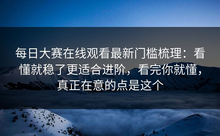 每日大赛在线观看最新门槛梳理：看懂就稳了更适合进阶，看完你就懂，真正在意的点是这个